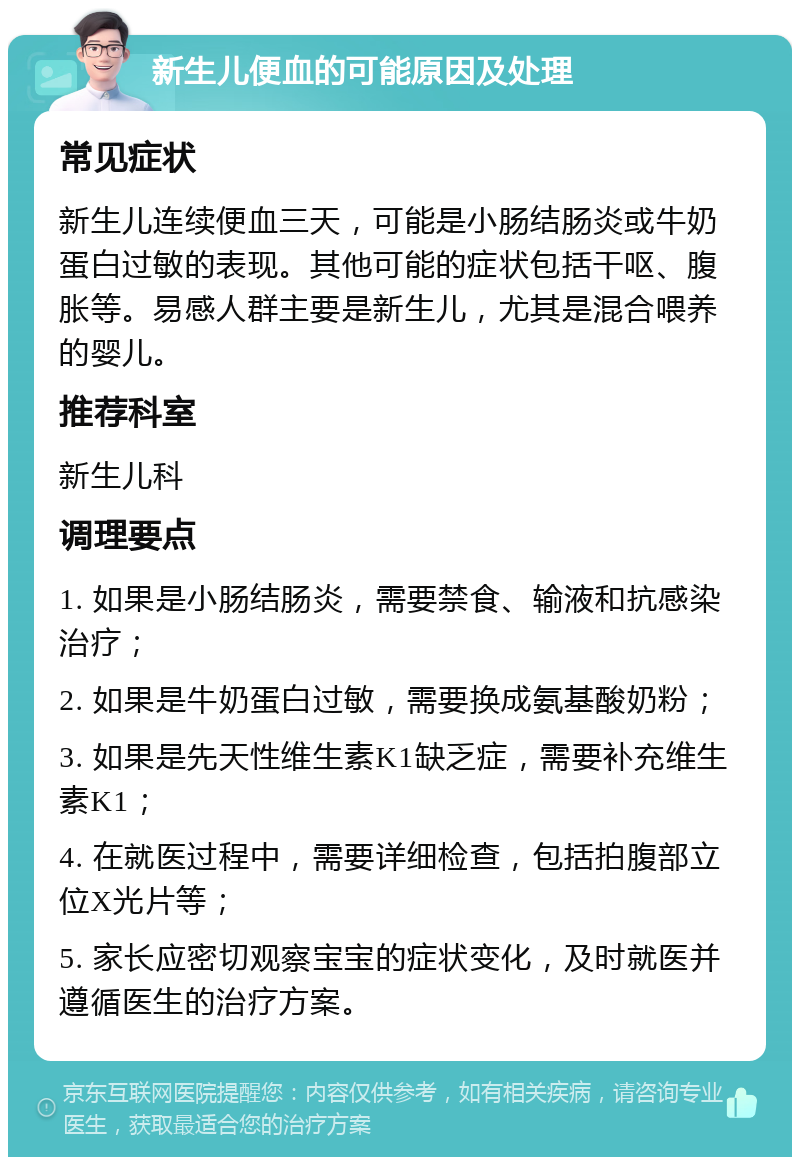 新生儿便血的可能原因及处理 常见症状 新生儿连续便血三天，可能是小肠结肠炎或牛奶蛋白过敏的表现。其他可能的症状包括干呕、腹胀等。易感人群主要是新生儿，尤其是混合喂养的婴儿。 推荐科室 新生儿科 调理要点 1. 如果是小肠结肠炎，需要禁食、输液和抗感染治疗； 2. 如果是牛奶蛋白过敏，需要换成氨基酸奶粉； 3. 如果是先天性维生素K1缺乏症，需要补充维生素K1； 4. 在就医过程中，需要详细检查，包括拍腹部立位X光片等； 5. 家长应密切观察宝宝的症状变化，及时就医并遵循医生的治疗方案。