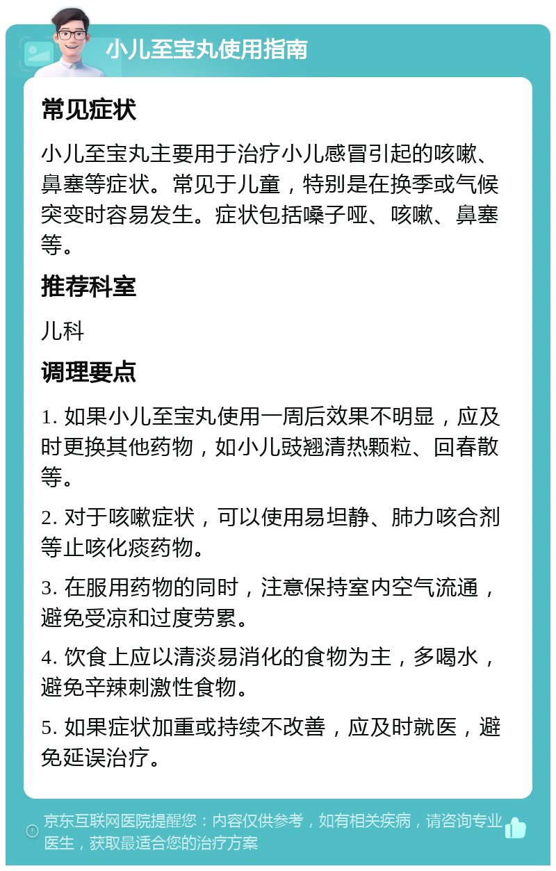 小儿至宝丸使用指南 常见症状 小儿至宝丸主要用于治疗小儿感冒引起的咳嗽、鼻塞等症状。常见于儿童，特别是在换季或气候突变时容易发生。症状包括嗓子哑、咳嗽、鼻塞等。 推荐科室 儿科 调理要点 1. 如果小儿至宝丸使用一周后效果不明显，应及时更换其他药物，如小儿豉翘清热颗粒、回春散等。 2. 对于咳嗽症状，可以使用易坦静、肺力咳合剂等止咳化痰药物。 3. 在服用药物的同时，注意保持室内空气流通，避免受凉和过度劳累。 4. 饮食上应以清淡易消化的食物为主，多喝水，避免辛辣刺激性食物。 5. 如果症状加重或持续不改善，应及时就医，避免延误治疗。