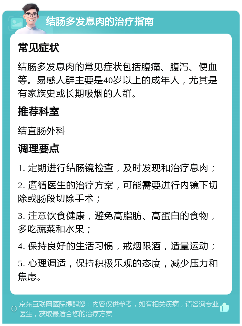 结肠多发息肉的治疗指南 常见症状 结肠多发息肉的常见症状包括腹痛、腹泻、便血等。易感人群主要是40岁以上的成年人，尤其是有家族史或长期吸烟的人群。 推荐科室 结直肠外科 调理要点 1. 定期进行结肠镜检查，及时发现和治疗息肉； 2. 遵循医生的治疗方案，可能需要进行内镜下切除或肠段切除手术； 3. 注意饮食健康，避免高脂肪、高蛋白的食物，多吃蔬菜和水果； 4. 保持良好的生活习惯，戒烟限酒，适量运动； 5. 心理调适，保持积极乐观的态度，减少压力和焦虑。