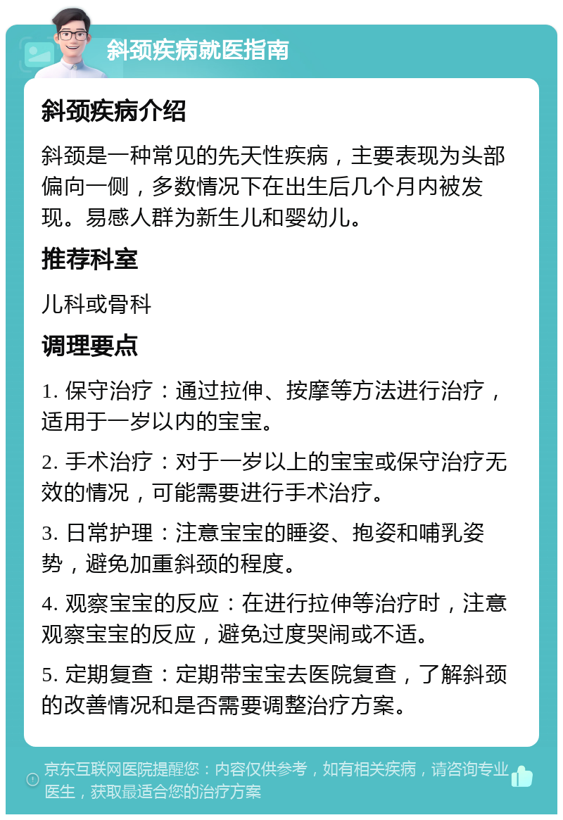 斜颈疾病就医指南 斜颈疾病介绍 斜颈是一种常见的先天性疾病，主要表现为头部偏向一侧，多数情况下在出生后几个月内被发现。易感人群为新生儿和婴幼儿。 推荐科室 儿科或骨科 调理要点 1. 保守治疗：通过拉伸、按摩等方法进行治疗，适用于一岁以内的宝宝。 2. 手术治疗：对于一岁以上的宝宝或保守治疗无效的情况，可能需要进行手术治疗。 3. 日常护理：注意宝宝的睡姿、抱姿和哺乳姿势，避免加重斜颈的程度。 4. 观察宝宝的反应：在进行拉伸等治疗时，注意观察宝宝的反应，避免过度哭闹或不适。 5. 定期复查：定期带宝宝去医院复查，了解斜颈的改善情况和是否需要调整治疗方案。