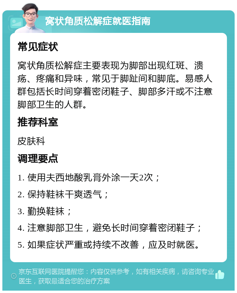 窝状角质松解症就医指南 常见症状 窝状角质松解症主要表现为脚部出现红斑、溃疡、疼痛和异味，常见于脚趾间和脚底。易感人群包括长时间穿着密闭鞋子、脚部多汗或不注意脚部卫生的人群。 推荐科室 皮肤科 调理要点 1. 使用夫西地酸乳膏外涂一天2次； 2. 保持鞋袜干爽透气； 3. 勤换鞋袜； 4. 注意脚部卫生，避免长时间穿着密闭鞋子； 5. 如果症状严重或持续不改善，应及时就医。