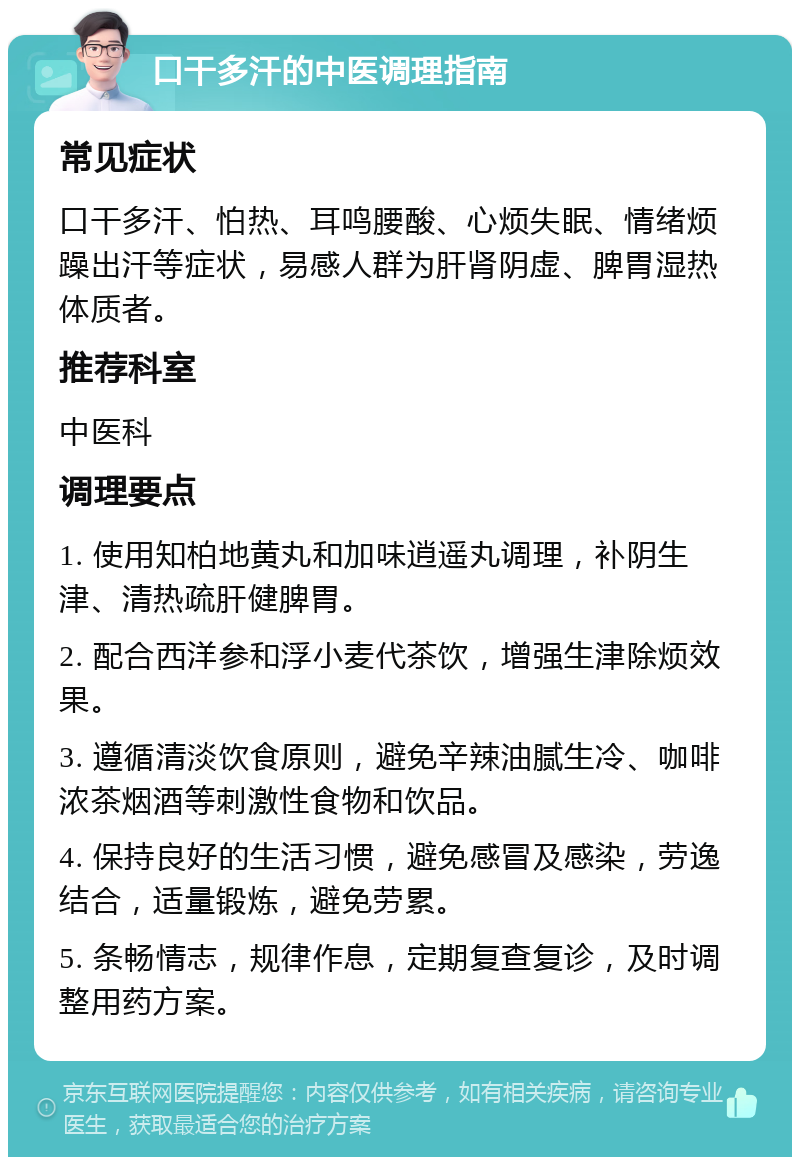 口干多汗的中医调理指南 常见症状 口干多汗、怕热、耳鸣腰酸、心烦失眠、情绪烦躁出汗等症状，易感人群为肝肾阴虚、脾胃湿热体质者。 推荐科室 中医科 调理要点 1. 使用知柏地黄丸和加味逍遥丸调理，补阴生津、清热疏肝健脾胃。 2. 配合西洋参和浮小麦代茶饮，增强生津除烦效果。 3. 遵循清淡饮食原则，避免辛辣油腻生冷、咖啡浓茶烟酒等刺激性食物和饮品。 4. 保持良好的生活习惯，避免感冒及感染，劳逸结合，适量锻炼，避免劳累。 5. 条畅情志，规律作息，定期复查复诊，及时调整用药方案。