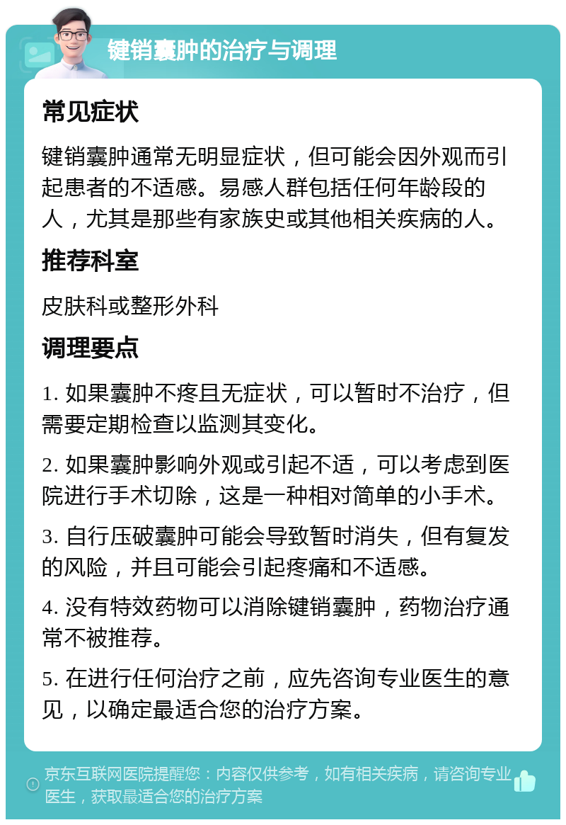 键销囊肿的治疗与调理 常见症状 键销囊肿通常无明显症状，但可能会因外观而引起患者的不适感。易感人群包括任何年龄段的人，尤其是那些有家族史或其他相关疾病的人。 推荐科室 皮肤科或整形外科 调理要点 1. 如果囊肿不疼且无症状，可以暂时不治疗，但需要定期检查以监测其变化。 2. 如果囊肿影响外观或引起不适，可以考虑到医院进行手术切除，这是一种相对简单的小手术。 3. 自行压破囊肿可能会导致暂时消失，但有复发的风险，并且可能会引起疼痛和不适感。 4. 没有特效药物可以消除键销囊肿，药物治疗通常不被推荐。 5. 在进行任何治疗之前，应先咨询专业医生的意见，以确定最适合您的治疗方案。