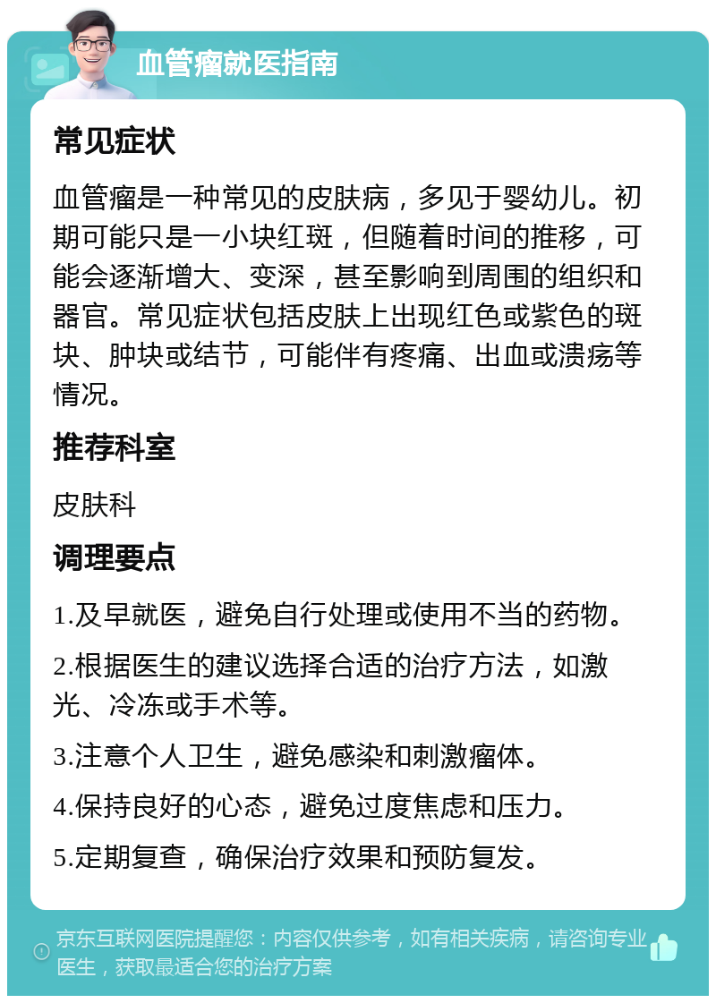 血管瘤就医指南 常见症状 血管瘤是一种常见的皮肤病，多见于婴幼儿。初期可能只是一小块红斑，但随着时间的推移，可能会逐渐增大、变深，甚至影响到周围的组织和器官。常见症状包括皮肤上出现红色或紫色的斑块、肿块或结节，可能伴有疼痛、出血或溃疡等情况。 推荐科室 皮肤科 调理要点 1.及早就医，避免自行处理或使用不当的药物。 2.根据医生的建议选择合适的治疗方法，如激光、冷冻或手术等。 3.注意个人卫生，避免感染和刺激瘤体。 4.保持良好的心态，避免过度焦虑和压力。 5.定期复查，确保治疗效果和预防复发。