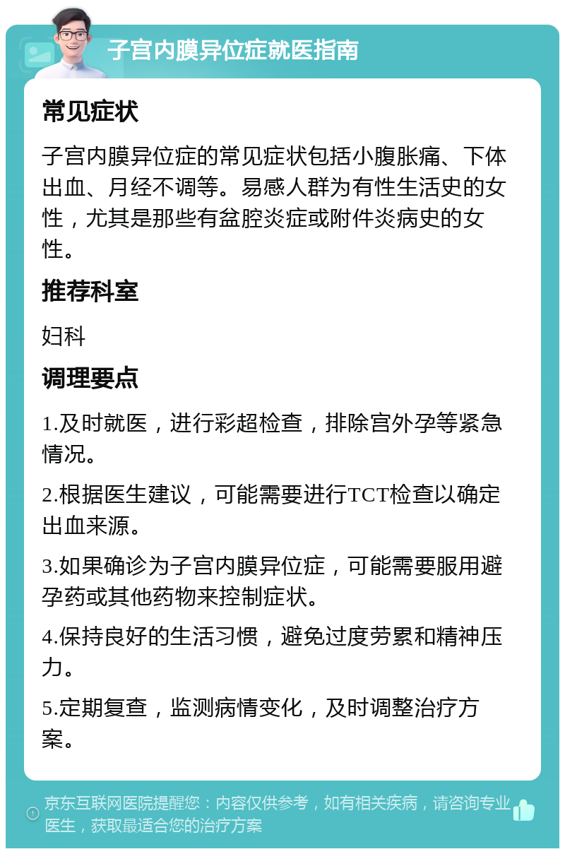 子宫内膜异位症就医指南 常见症状 子宫内膜异位症的常见症状包括小腹胀痛、下体出血、月经不调等。易感人群为有性生活史的女性，尤其是那些有盆腔炎症或附件炎病史的女性。 推荐科室 妇科 调理要点 1.及时就医，进行彩超检查，排除宫外孕等紧急情况。 2.根据医生建议，可能需要进行TCT检查以确定出血来源。 3.如果确诊为子宫内膜异位症，可能需要服用避孕药或其他药物来控制症状。 4.保持良好的生活习惯，避免过度劳累和精神压力。 5.定期复查，监测病情变化，及时调整治疗方案。