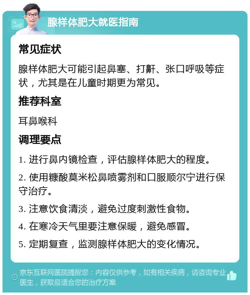 腺样体肥大就医指南 常见症状 腺样体肥大可能引起鼻塞、打鼾、张口呼吸等症状，尤其是在儿童时期更为常见。 推荐科室 耳鼻喉科 调理要点 1. 进行鼻内镜检查，评估腺样体肥大的程度。 2. 使用糠酸莫米松鼻喷雾剂和口服顺尔宁进行保守治疗。 3. 注意饮食清淡，避免过度刺激性食物。 4. 在寒冷天气里要注意保暖，避免感冒。 5. 定期复查，监测腺样体肥大的变化情况。