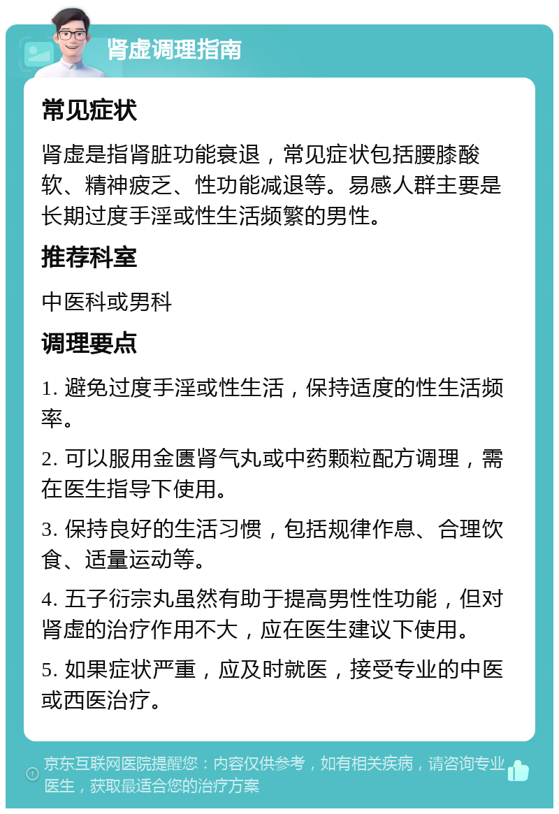 肾虚调理指南 常见症状 肾虚是指肾脏功能衰退，常见症状包括腰膝酸软、精神疲乏、性功能减退等。易感人群主要是长期过度手淫或性生活频繁的男性。 推荐科室 中医科或男科 调理要点 1. 避免过度手淫或性生活，保持适度的性生活频率。 2. 可以服用金匮肾气丸或中药颗粒配方调理，需在医生指导下使用。 3. 保持良好的生活习惯，包括规律作息、合理饮食、适量运动等。 4. 五子衍宗丸虽然有助于提高男性性功能，但对肾虚的治疗作用不大，应在医生建议下使用。 5. 如果症状严重，应及时就医，接受专业的中医或西医治疗。