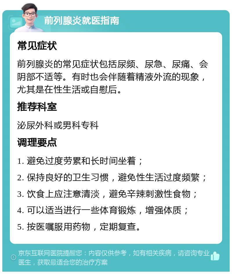 前列腺炎就医指南 常见症状 前列腺炎的常见症状包括尿频、尿急、尿痛、会阴部不适等。有时也会伴随着精液外流的现象，尤其是在性生活或自慰后。 推荐科室 泌尿外科或男科专科 调理要点 1. 避免过度劳累和长时间坐着； 2. 保持良好的卫生习惯，避免性生活过度频繁； 3. 饮食上应注意清淡，避免辛辣刺激性食物； 4. 可以适当进行一些体育锻炼，增强体质； 5. 按医嘱服用药物，定期复查。