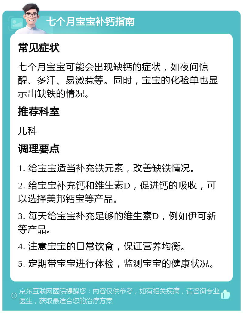 七个月宝宝补钙指南 常见症状 七个月宝宝可能会出现缺钙的症状，如夜间惊醒、多汗、易激惹等。同时，宝宝的化验单也显示出缺铁的情况。 推荐科室 儿科 调理要点 1. 给宝宝适当补充铁元素，改善缺铁情况。 2. 给宝宝补充钙和维生素D，促进钙的吸收，可以选择美邦钙宝等产品。 3. 每天给宝宝补充足够的维生素D，例如伊可新等产品。 4. 注意宝宝的日常饮食，保证营养均衡。 5. 定期带宝宝进行体检，监测宝宝的健康状况。