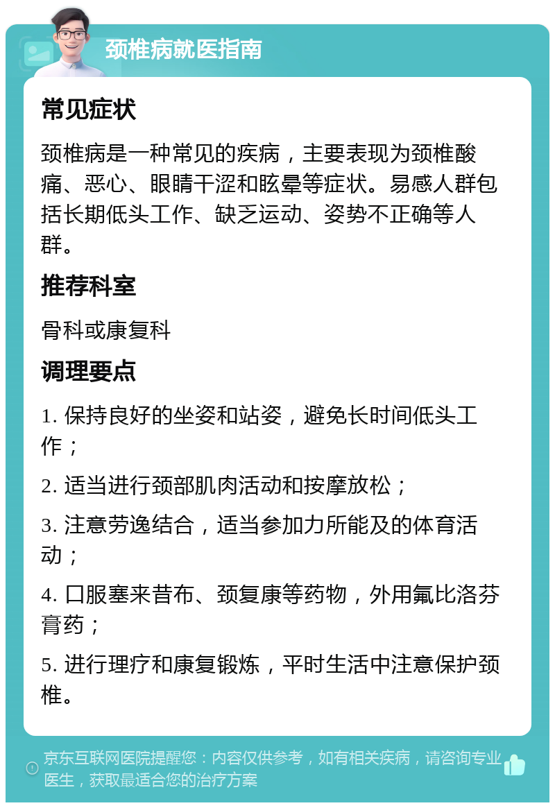 颈椎病就医指南 常见症状 颈椎病是一种常见的疾病，主要表现为颈椎酸痛、恶心、眼睛干涩和眩晕等症状。易感人群包括长期低头工作、缺乏运动、姿势不正确等人群。 推荐科室 骨科或康复科 调理要点 1. 保持良好的坐姿和站姿，避免长时间低头工作； 2. 适当进行颈部肌肉活动和按摩放松； 3. 注意劳逸结合，适当参加力所能及的体育活动； 4. 口服塞来昔布、颈复康等药物，外用氟比洛芬膏药； 5. 进行理疗和康复锻炼，平时生活中注意保护颈椎。