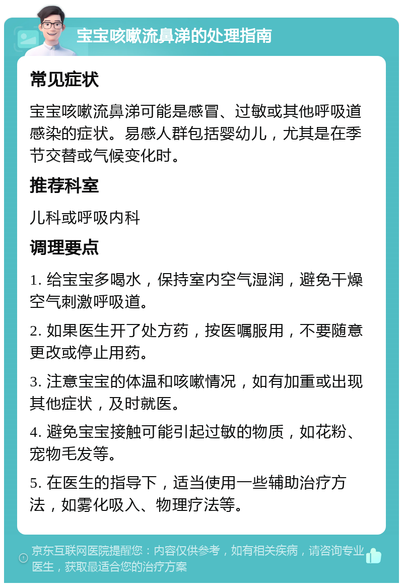 宝宝咳嗽流鼻涕的处理指南 常见症状 宝宝咳嗽流鼻涕可能是感冒、过敏或其他呼吸道感染的症状。易感人群包括婴幼儿，尤其是在季节交替或气候变化时。 推荐科室 儿科或呼吸内科 调理要点 1. 给宝宝多喝水，保持室内空气湿润，避免干燥空气刺激呼吸道。 2. 如果医生开了处方药，按医嘱服用，不要随意更改或停止用药。 3. 注意宝宝的体温和咳嗽情况，如有加重或出现其他症状，及时就医。 4. 避免宝宝接触可能引起过敏的物质，如花粉、宠物毛发等。 5. 在医生的指导下，适当使用一些辅助治疗方法，如雾化吸入、物理疗法等。