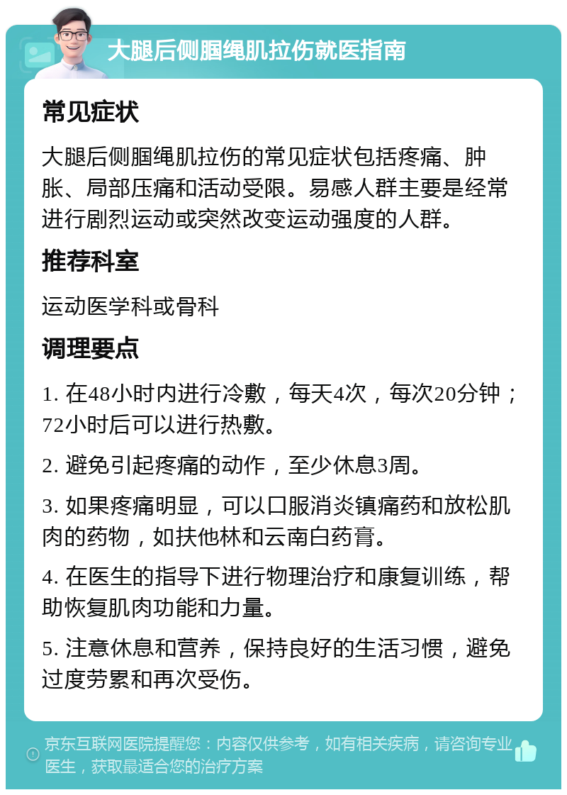 大腿后侧腘绳肌拉伤就医指南 常见症状 大腿后侧腘绳肌拉伤的常见症状包括疼痛、肿胀、局部压痛和活动受限。易感人群主要是经常进行剧烈运动或突然改变运动强度的人群。 推荐科室 运动医学科或骨科 调理要点 1. 在48小时内进行冷敷，每天4次，每次20分钟；72小时后可以进行热敷。 2. 避免引起疼痛的动作，至少休息3周。 3. 如果疼痛明显，可以口服消炎镇痛药和放松肌肉的药物，如扶他林和云南白药膏。 4. 在医生的指导下进行物理治疗和康复训练，帮助恢复肌肉功能和力量。 5. 注意休息和营养，保持良好的生活习惯，避免过度劳累和再次受伤。