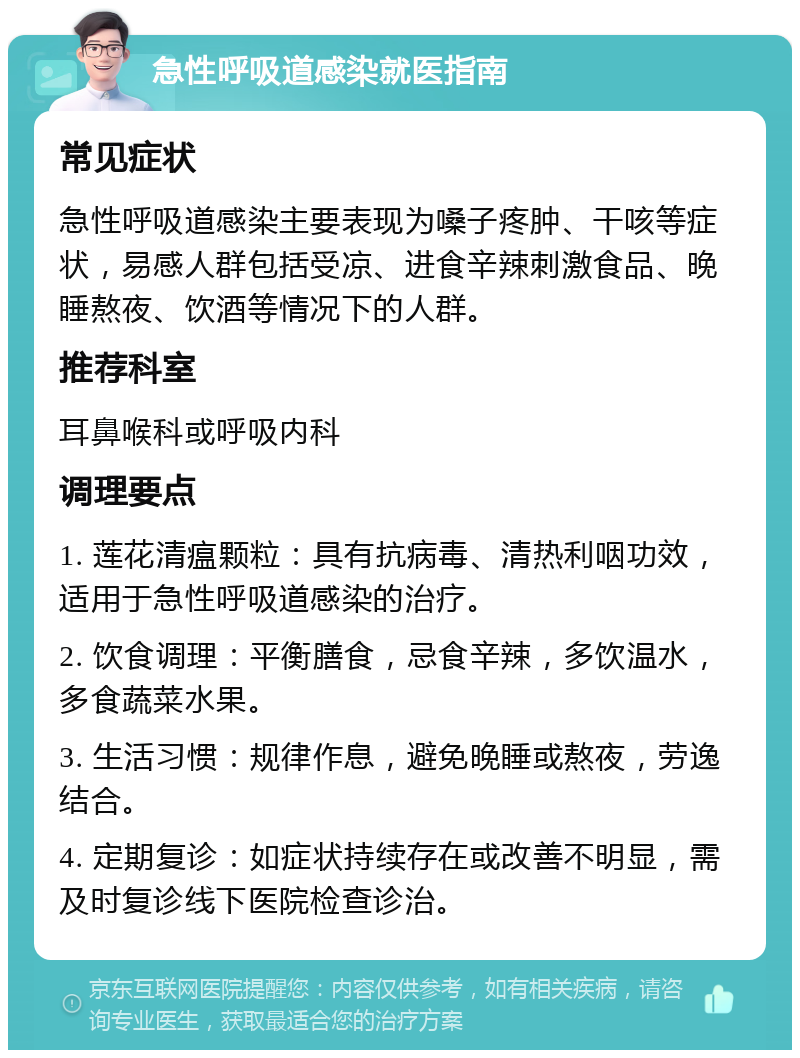 急性呼吸道感染就医指南 常见症状 急性呼吸道感染主要表现为嗓子疼肿、干咳等症状，易感人群包括受凉、进食辛辣刺激食品、晚睡熬夜、饮酒等情况下的人群。 推荐科室 耳鼻喉科或呼吸内科 调理要点 1. 莲花清瘟颗粒：具有抗病毒、清热利咽功效，适用于急性呼吸道感染的治疗。 2. 饮食调理：平衡膳食，忌食辛辣，多饮温水，多食蔬菜水果。 3. 生活习惯：规律作息，避免晚睡或熬夜，劳逸结合。 4. 定期复诊：如症状持续存在或改善不明显，需及时复诊线下医院检查诊治。