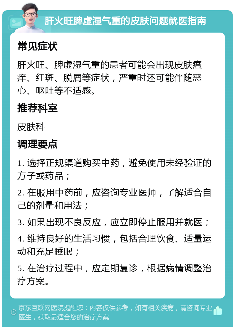 肝火旺脾虚湿气重的皮肤问题就医指南 常见症状 肝火旺、脾虚湿气重的患者可能会出现皮肤瘙痒、红斑、脱屑等症状，严重时还可能伴随恶心、呕吐等不适感。 推荐科室 皮肤科 调理要点 1. 选择正规渠道购买中药，避免使用未经验证的方子或药品； 2. 在服用中药前，应咨询专业医师，了解适合自己的剂量和用法； 3. 如果出现不良反应，应立即停止服用并就医； 4. 维持良好的生活习惯，包括合理饮食、适量运动和充足睡眠； 5. 在治疗过程中，应定期复诊，根据病情调整治疗方案。