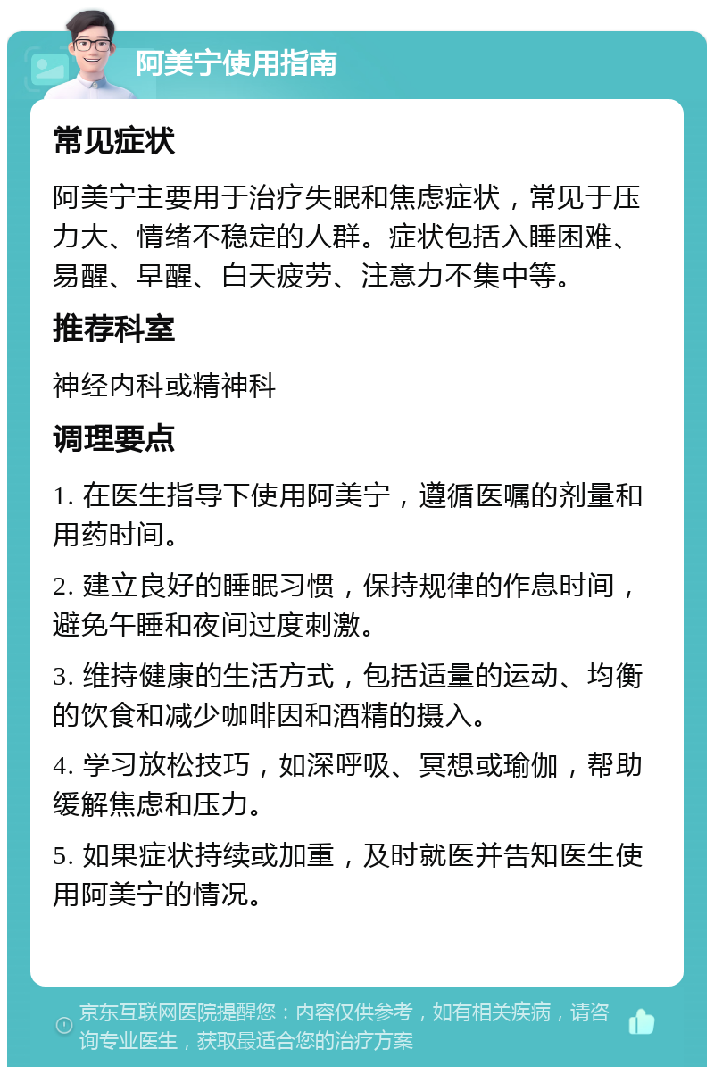 阿美宁使用指南 常见症状 阿美宁主要用于治疗失眠和焦虑症状，常见于压力大、情绪不稳定的人群。症状包括入睡困难、易醒、早醒、白天疲劳、注意力不集中等。 推荐科室 神经内科或精神科 调理要点 1. 在医生指导下使用阿美宁，遵循医嘱的剂量和用药时间。 2. 建立良好的睡眠习惯，保持规律的作息时间，避免午睡和夜间过度刺激。 3. 维持健康的生活方式，包括适量的运动、均衡的饮食和减少咖啡因和酒精的摄入。 4. 学习放松技巧，如深呼吸、冥想或瑜伽，帮助缓解焦虑和压力。 5. 如果症状持续或加重，及时就医并告知医生使用阿美宁的情况。