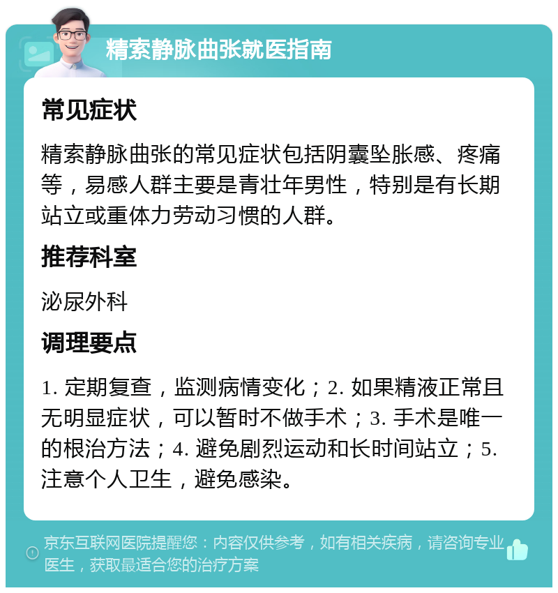 精索静脉曲张就医指南 常见症状 精索静脉曲张的常见症状包括阴囊坠胀感、疼痛等，易感人群主要是青壮年男性，特别是有长期站立或重体力劳动习惯的人群。 推荐科室 泌尿外科 调理要点 1. 定期复查，监测病情变化；2. 如果精液正常且无明显症状，可以暂时不做手术；3. 手术是唯一的根治方法；4. 避免剧烈运动和长时间站立；5. 注意个人卫生，避免感染。