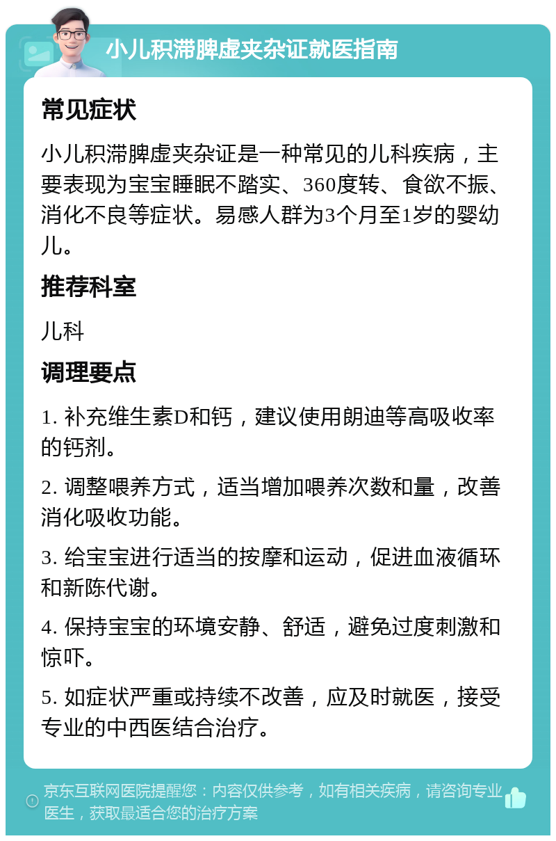 小儿积滞脾虚夹杂证就医指南 常见症状 小儿积滞脾虚夹杂证是一种常见的儿科疾病，主要表现为宝宝睡眠不踏实、360度转、食欲不振、消化不良等症状。易感人群为3个月至1岁的婴幼儿。 推荐科室 儿科 调理要点 1. 补充维生素D和钙，建议使用朗迪等高吸收率的钙剂。 2. 调整喂养方式，适当增加喂养次数和量，改善消化吸收功能。 3. 给宝宝进行适当的按摩和运动，促进血液循环和新陈代谢。 4. 保持宝宝的环境安静、舒适，避免过度刺激和惊吓。 5. 如症状严重或持续不改善，应及时就医，接受专业的中西医结合治疗。