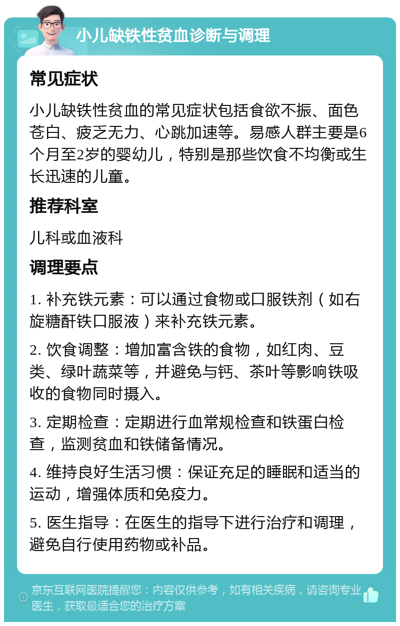 小儿缺铁性贫血诊断与调理 常见症状 小儿缺铁性贫血的常见症状包括食欲不振、面色苍白、疲乏无力、心跳加速等。易感人群主要是6个月至2岁的婴幼儿，特别是那些饮食不均衡或生长迅速的儿童。 推荐科室 儿科或血液科 调理要点 1. 补充铁元素：可以通过食物或口服铁剂（如右旋糖酐铁口服液）来补充铁元素。 2. 饮食调整：增加富含铁的食物，如红肉、豆类、绿叶蔬菜等，并避免与钙、茶叶等影响铁吸收的食物同时摄入。 3. 定期检查：定期进行血常规检查和铁蛋白检查，监测贫血和铁储备情况。 4. 维持良好生活习惯：保证充足的睡眠和适当的运动，增强体质和免疫力。 5. 医生指导：在医生的指导下进行治疗和调理，避免自行使用药物或补品。