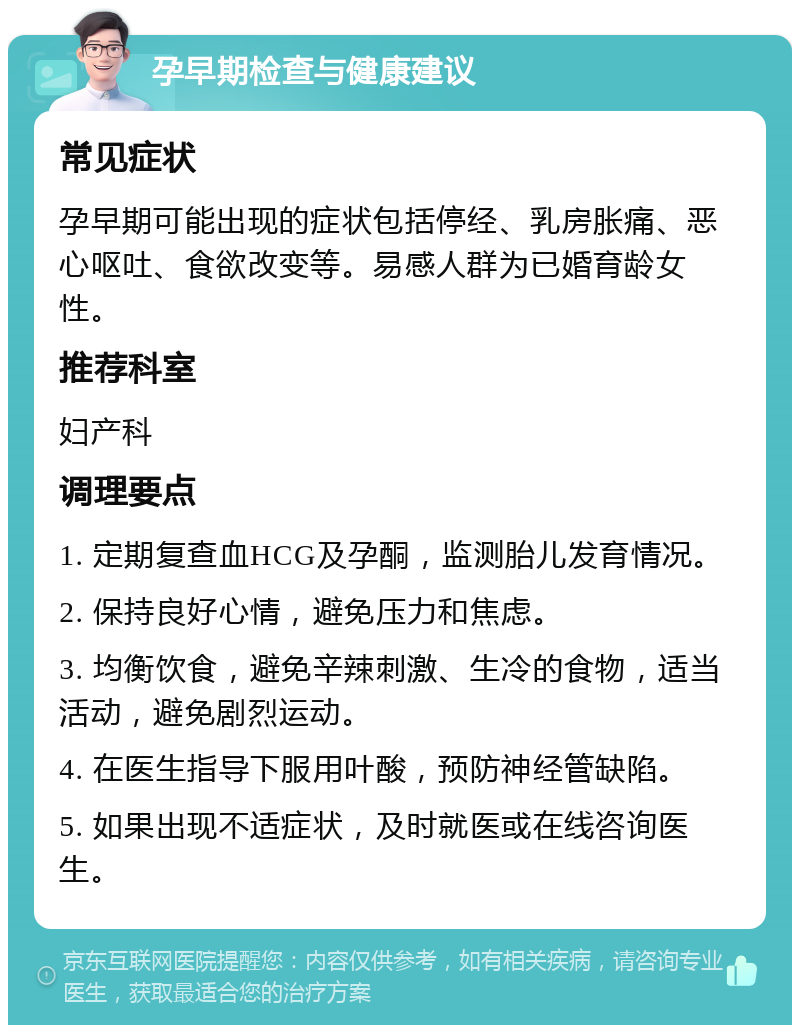 孕早期检查与健康建议 常见症状 孕早期可能出现的症状包括停经、乳房胀痛、恶心呕吐、食欲改变等。易感人群为已婚育龄女性。 推荐科室 妇产科 调理要点 1. 定期复查血HCG及孕酮，监测胎儿发育情况。 2. 保持良好心情，避免压力和焦虑。 3. 均衡饮食，避免辛辣刺激、生冷的食物，适当活动，避免剧烈运动。 4. 在医生指导下服用叶酸，预防神经管缺陷。 5. 如果出现不适症状，及时就医或在线咨询医生。