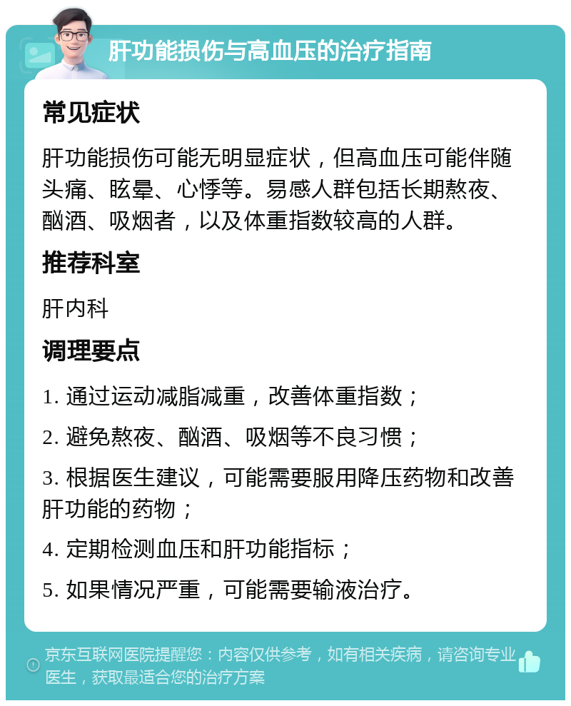 肝功能损伤与高血压的治疗指南 常见症状 肝功能损伤可能无明显症状，但高血压可能伴随头痛、眩晕、心悸等。易感人群包括长期熬夜、酗酒、吸烟者，以及体重指数较高的人群。 推荐科室 肝内科 调理要点 1. 通过运动减脂减重，改善体重指数； 2. 避免熬夜、酗酒、吸烟等不良习惯； 3. 根据医生建议，可能需要服用降压药物和改善肝功能的药物； 4. 定期检测血压和肝功能指标； 5. 如果情况严重，可能需要输液治疗。