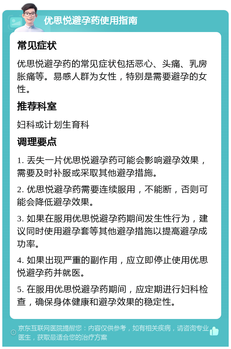 优思悦避孕药使用指南 常见症状 优思悦避孕药的常见症状包括恶心、头痛、乳房胀痛等。易感人群为女性，特别是需要避孕的女性。 推荐科室 妇科或计划生育科 调理要点 1. 丢失一片优思悦避孕药可能会影响避孕效果，需要及时补服或采取其他避孕措施。 2. 优思悦避孕药需要连续服用，不能断，否则可能会降低避孕效果。 3. 如果在服用优思悦避孕药期间发生性行为，建议同时使用避孕套等其他避孕措施以提高避孕成功率。 4. 如果出现严重的副作用，应立即停止使用优思悦避孕药并就医。 5. 在服用优思悦避孕药期间，应定期进行妇科检查，确保身体健康和避孕效果的稳定性。