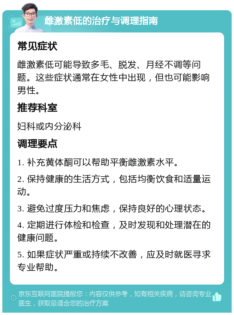 雌激素低的治疗与调理指南 常见症状 雌激素低可能导致多毛、脱发、月经不调等问题。这些症状通常在女性中出现，但也可能影响男性。 推荐科室 妇科或内分泌科 调理要点 1. 补充黄体酮可以帮助平衡雌激素水平。 2. 保持健康的生活方式，包括均衡饮食和适量运动。 3. 避免过度压力和焦虑，保持良好的心理状态。 4. 定期进行体检和检查，及时发现和处理潜在的健康问题。 5. 如果症状严重或持续不改善，应及时就医寻求专业帮助。