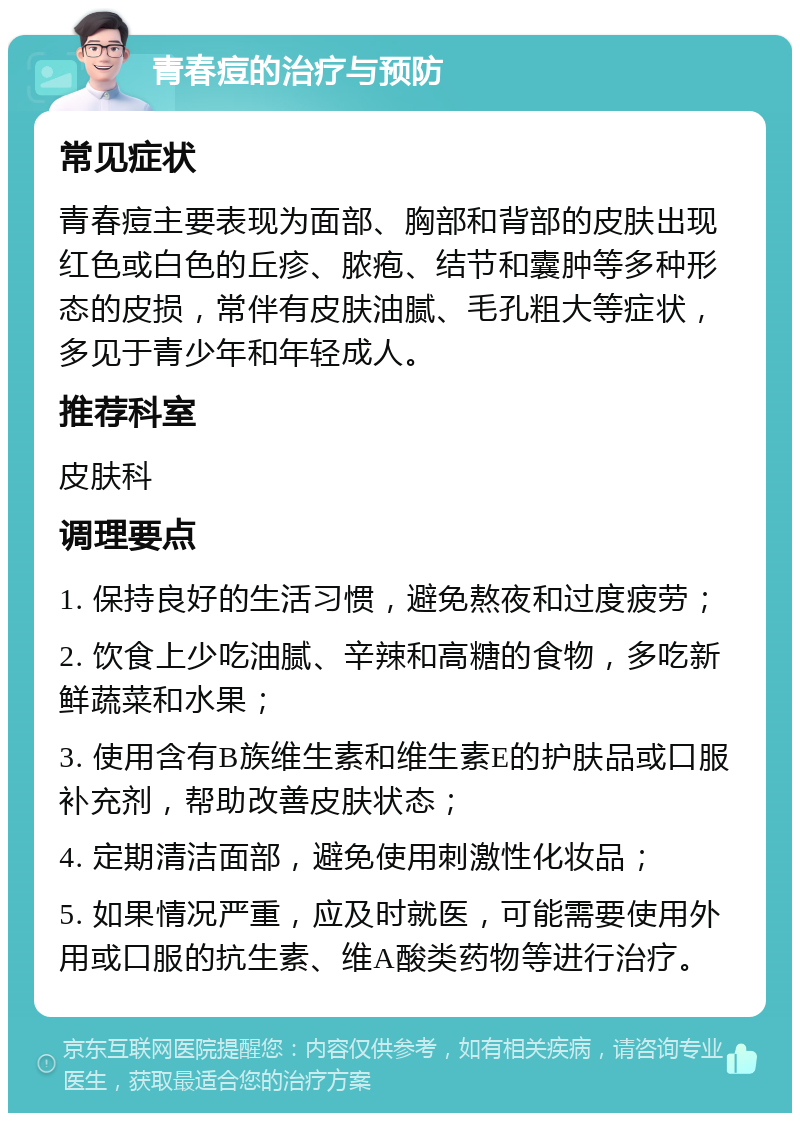 青春痘的治疗与预防 常见症状 青春痘主要表现为面部、胸部和背部的皮肤出现红色或白色的丘疹、脓疱、结节和囊肿等多种形态的皮损，常伴有皮肤油腻、毛孔粗大等症状，多见于青少年和年轻成人。 推荐科室 皮肤科 调理要点 1. 保持良好的生活习惯，避免熬夜和过度疲劳； 2. 饮食上少吃油腻、辛辣和高糖的食物，多吃新鲜蔬菜和水果； 3. 使用含有B族维生素和维生素E的护肤品或口服补充剂，帮助改善皮肤状态； 4. 定期清洁面部，避免使用刺激性化妆品； 5. 如果情况严重，应及时就医，可能需要使用外用或口服的抗生素、维A酸类药物等进行治疗。