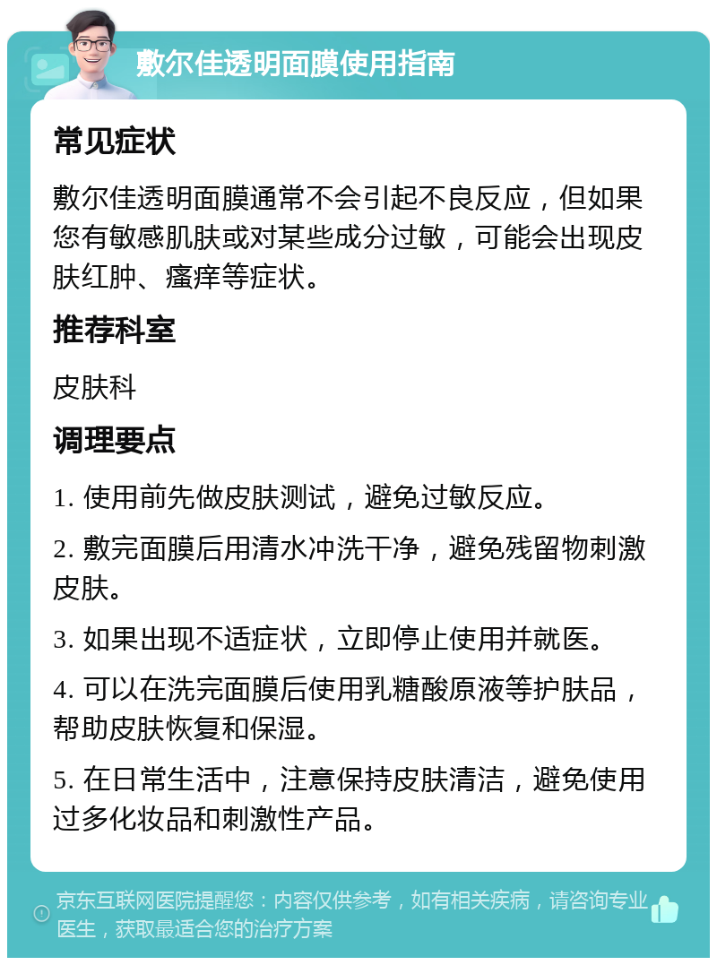 敷尔佳透明面膜使用指南 常见症状 敷尔佳透明面膜通常不会引起不良反应，但如果您有敏感肌肤或对某些成分过敏，可能会出现皮肤红肿、瘙痒等症状。 推荐科室 皮肤科 调理要点 1. 使用前先做皮肤测试，避免过敏反应。 2. 敷完面膜后用清水冲洗干净，避免残留物刺激皮肤。 3. 如果出现不适症状，立即停止使用并就医。 4. 可以在洗完面膜后使用乳糖酸原液等护肤品，帮助皮肤恢复和保湿。 5. 在日常生活中，注意保持皮肤清洁，避免使用过多化妆品和刺激性产品。