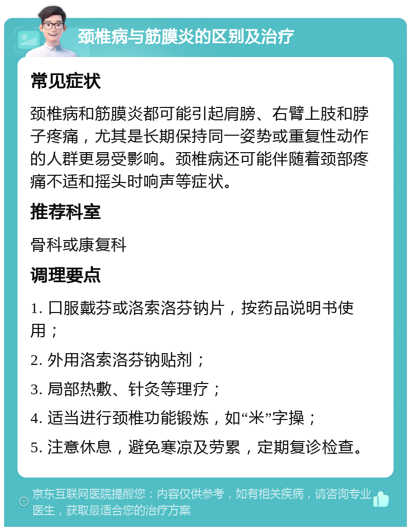 颈椎病与筋膜炎的区别及治疗 常见症状 颈椎病和筋膜炎都可能引起肩膀、右臂上肢和脖子疼痛，尤其是长期保持同一姿势或重复性动作的人群更易受影响。颈椎病还可能伴随着颈部疼痛不适和摇头时响声等症状。 推荐科室 骨科或康复科 调理要点 1. 口服戴芬或洛索洛芬钠片，按药品说明书使用； 2. 外用洛索洛芬钠贴剂； 3. 局部热敷、针灸等理疗； 4. 适当进行颈椎功能锻炼，如“米”字操； 5. 注意休息，避免寒凉及劳累，定期复诊检查。