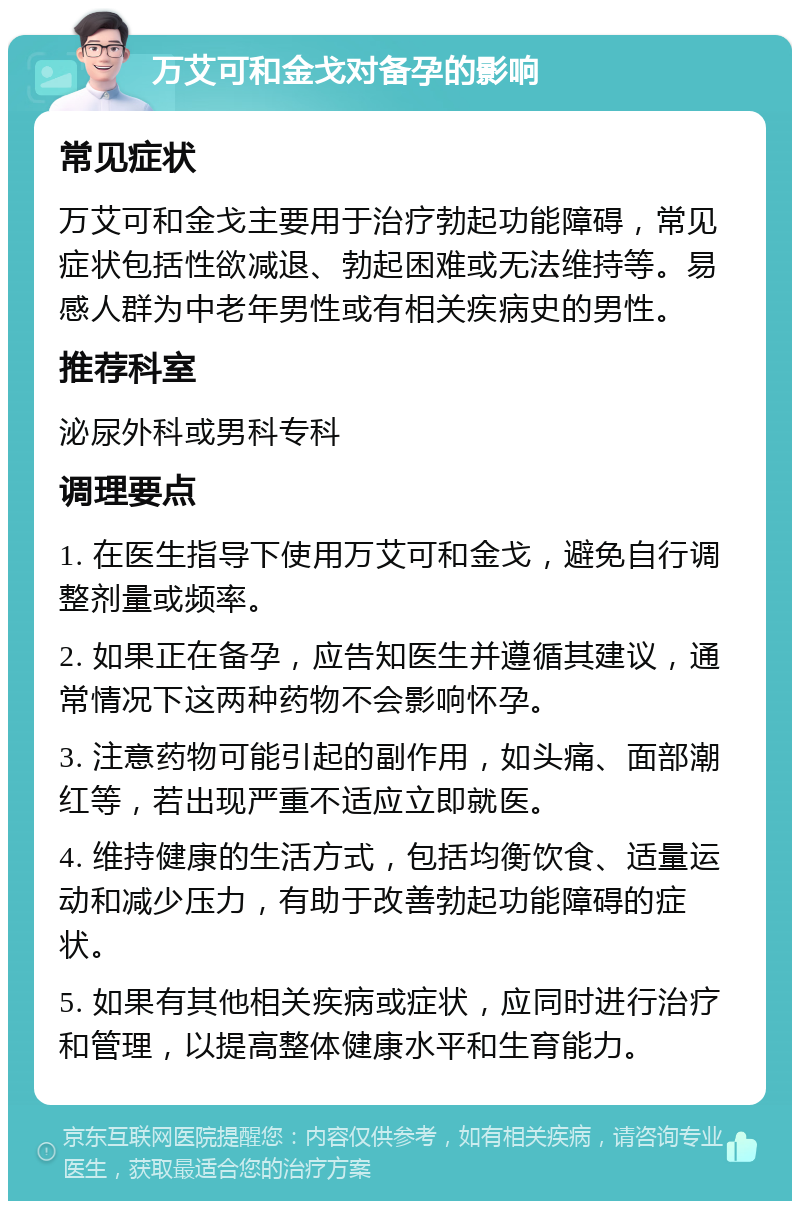 万艾可和金戈对备孕的影响 常见症状 万艾可和金戈主要用于治疗勃起功能障碍，常见症状包括性欲减退、勃起困难或无法维持等。易感人群为中老年男性或有相关疾病史的男性。 推荐科室 泌尿外科或男科专科 调理要点 1. 在医生指导下使用万艾可和金戈，避免自行调整剂量或频率。 2. 如果正在备孕，应告知医生并遵循其建议，通常情况下这两种药物不会影响怀孕。 3. 注意药物可能引起的副作用，如头痛、面部潮红等，若出现严重不适应立即就医。 4. 维持健康的生活方式，包括均衡饮食、适量运动和减少压力，有助于改善勃起功能障碍的症状。 5. 如果有其他相关疾病或症状，应同时进行治疗和管理，以提高整体健康水平和生育能力。