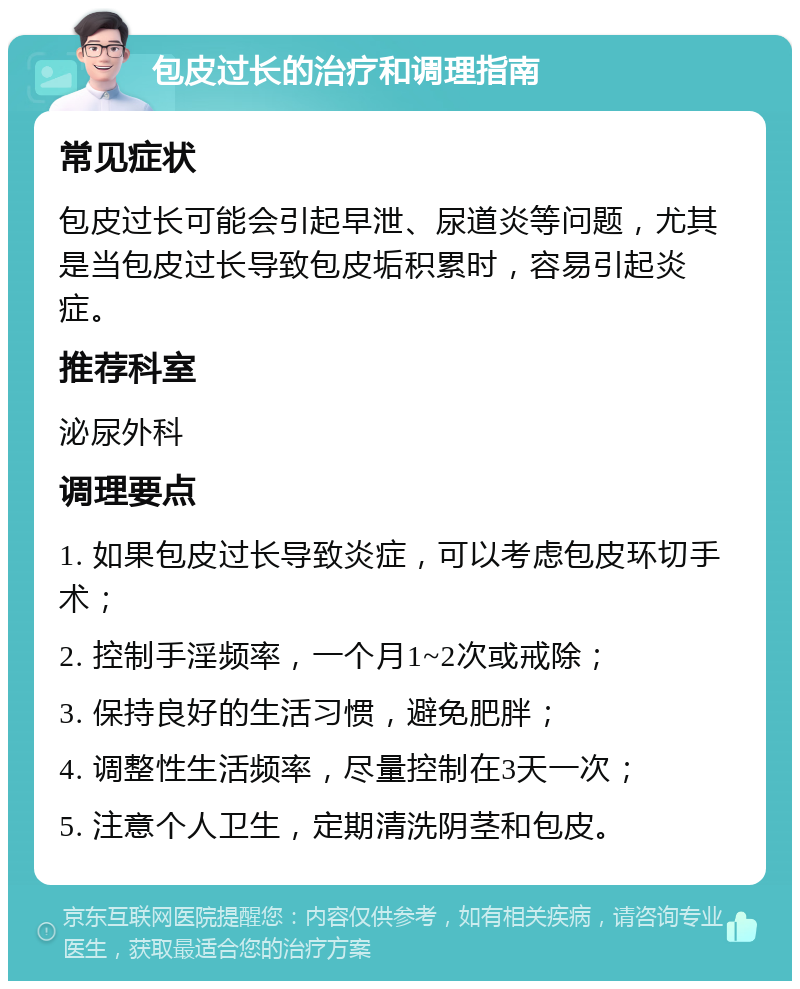 包皮过长的治疗和调理指南 常见症状 包皮过长可能会引起早泄、尿道炎等问题，尤其是当包皮过长导致包皮垢积累时，容易引起炎症。 推荐科室 泌尿外科 调理要点 1. 如果包皮过长导致炎症，可以考虑包皮环切手术； 2. 控制手淫频率，一个月1~2次或戒除； 3. 保持良好的生活习惯，避免肥胖； 4. 调整性生活频率，尽量控制在3天一次； 5. 注意个人卫生，定期清洗阴茎和包皮。