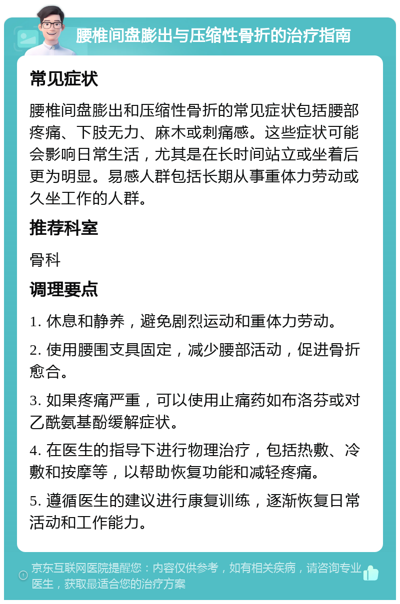 腰椎间盘膨出与压缩性骨折的治疗指南 常见症状 腰椎间盘膨出和压缩性骨折的常见症状包括腰部疼痛、下肢无力、麻木或刺痛感。这些症状可能会影响日常生活，尤其是在长时间站立或坐着后更为明显。易感人群包括长期从事重体力劳动或久坐工作的人群。 推荐科室 骨科 调理要点 1. 休息和静养，避免剧烈运动和重体力劳动。 2. 使用腰围支具固定，减少腰部活动，促进骨折愈合。 3. 如果疼痛严重，可以使用止痛药如布洛芬或对乙酰氨基酚缓解症状。 4. 在医生的指导下进行物理治疗，包括热敷、冷敷和按摩等，以帮助恢复功能和减轻疼痛。 5. 遵循医生的建议进行康复训练，逐渐恢复日常活动和工作能力。