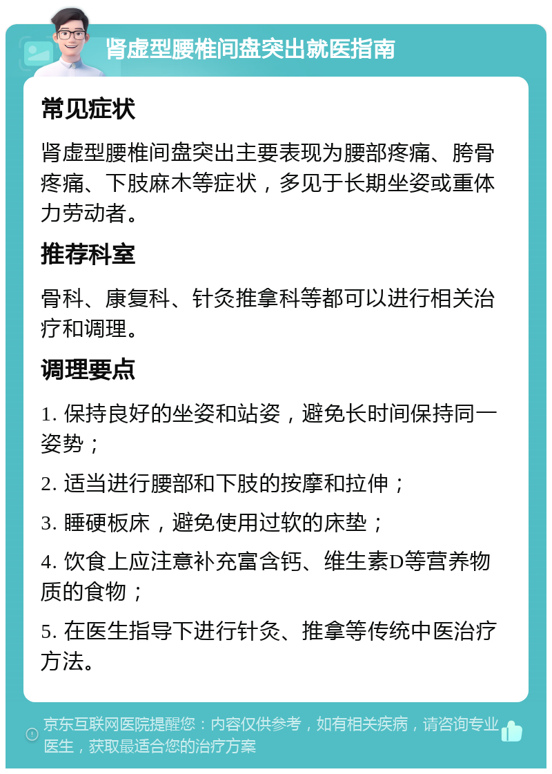 肾虚型腰椎间盘突出就医指南 常见症状 肾虚型腰椎间盘突出主要表现为腰部疼痛、胯骨疼痛、下肢麻木等症状，多见于长期坐姿或重体力劳动者。 推荐科室 骨科、康复科、针灸推拿科等都可以进行相关治疗和调理。 调理要点 1. 保持良好的坐姿和站姿，避免长时间保持同一姿势； 2. 适当进行腰部和下肢的按摩和拉伸； 3. 睡硬板床，避免使用过软的床垫； 4. 饮食上应注意补充富含钙、维生素D等营养物质的食物； 5. 在医生指导下进行针灸、推拿等传统中医治疗方法。