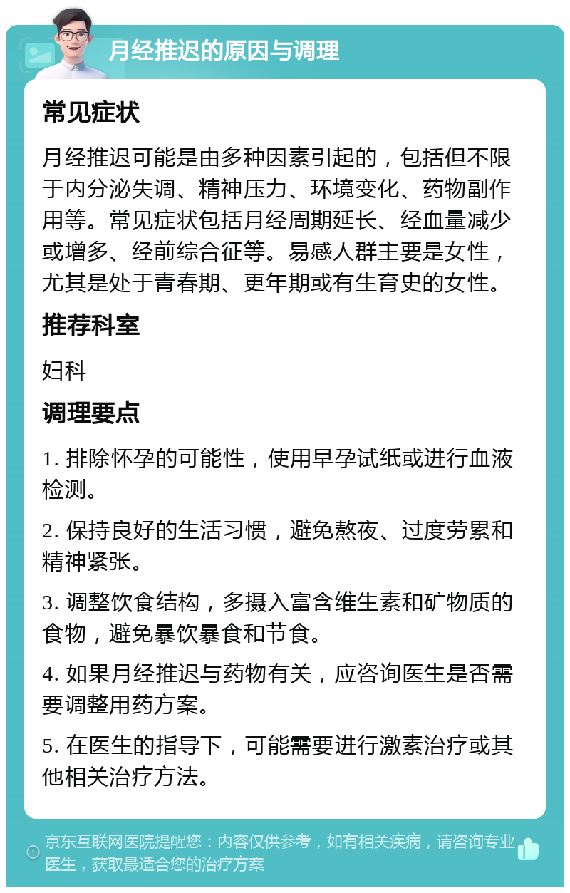 月经推迟的原因与调理 常见症状 月经推迟可能是由多种因素引起的，包括但不限于内分泌失调、精神压力、环境变化、药物副作用等。常见症状包括月经周期延长、经血量减少或增多、经前综合征等。易感人群主要是女性，尤其是处于青春期、更年期或有生育史的女性。 推荐科室 妇科 调理要点 1. 排除怀孕的可能性，使用早孕试纸或进行血液检测。 2. 保持良好的生活习惯，避免熬夜、过度劳累和精神紧张。 3. 调整饮食结构，多摄入富含维生素和矿物质的食物，避免暴饮暴食和节食。 4. 如果月经推迟与药物有关，应咨询医生是否需要调整用药方案。 5. 在医生的指导下，可能需要进行激素治疗或其他相关治疗方法。