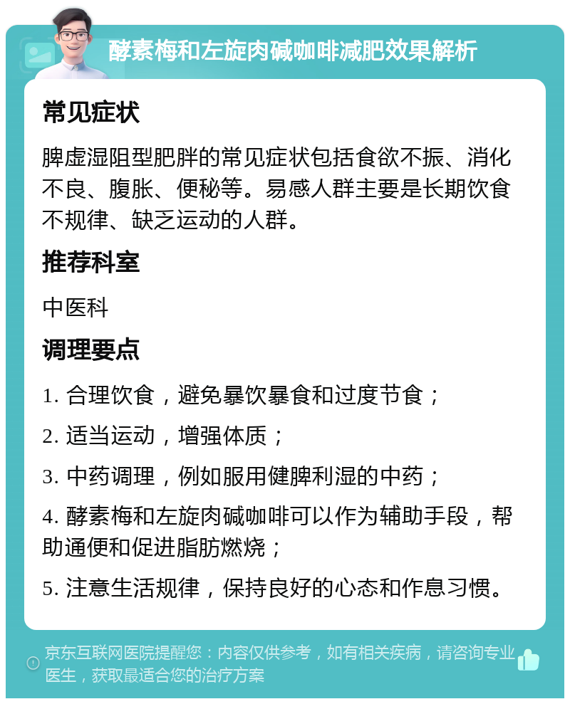 酵素梅和左旋肉碱咖啡减肥效果解析 常见症状 脾虚湿阻型肥胖的常见症状包括食欲不振、消化不良、腹胀、便秘等。易感人群主要是长期饮食不规律、缺乏运动的人群。 推荐科室 中医科 调理要点 1. 合理饮食，避免暴饮暴食和过度节食； 2. 适当运动，增强体质； 3. 中药调理，例如服用健脾利湿的中药； 4. 酵素梅和左旋肉碱咖啡可以作为辅助手段，帮助通便和促进脂肪燃烧； 5. 注意生活规律，保持良好的心态和作息习惯。