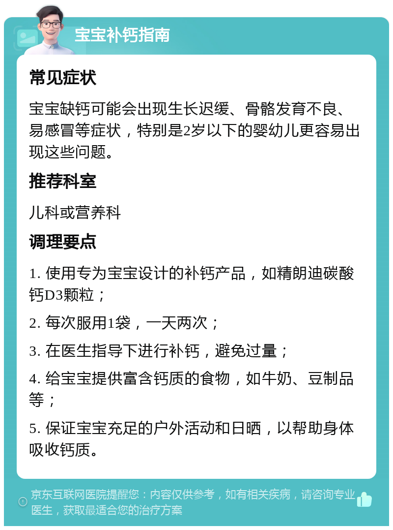 宝宝补钙指南 常见症状 宝宝缺钙可能会出现生长迟缓、骨骼发育不良、易感冒等症状，特别是2岁以下的婴幼儿更容易出现这些问题。 推荐科室 儿科或营养科 调理要点 1. 使用专为宝宝设计的补钙产品，如精朗迪碳酸钙D3颗粒； 2. 每次服用1袋，一天两次； 3. 在医生指导下进行补钙，避免过量； 4. 给宝宝提供富含钙质的食物，如牛奶、豆制品等； 5. 保证宝宝充足的户外活动和日晒，以帮助身体吸收钙质。