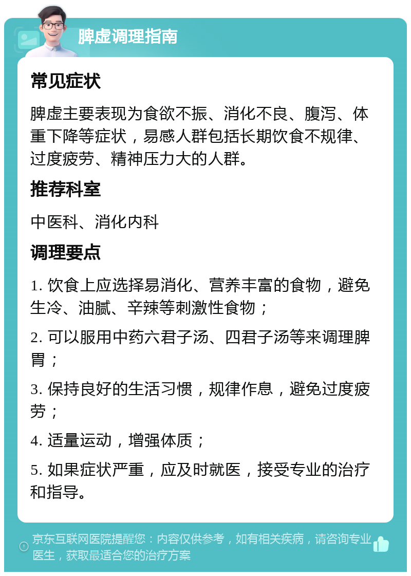 脾虚调理指南 常见症状 脾虚主要表现为食欲不振、消化不良、腹泻、体重下降等症状，易感人群包括长期饮食不规律、过度疲劳、精神压力大的人群。 推荐科室 中医科、消化内科 调理要点 1. 饮食上应选择易消化、营养丰富的食物，避免生冷、油腻、辛辣等刺激性食物； 2. 可以服用中药六君子汤、四君子汤等来调理脾胃； 3. 保持良好的生活习惯，规律作息，避免过度疲劳； 4. 适量运动，增强体质； 5. 如果症状严重，应及时就医，接受专业的治疗和指导。