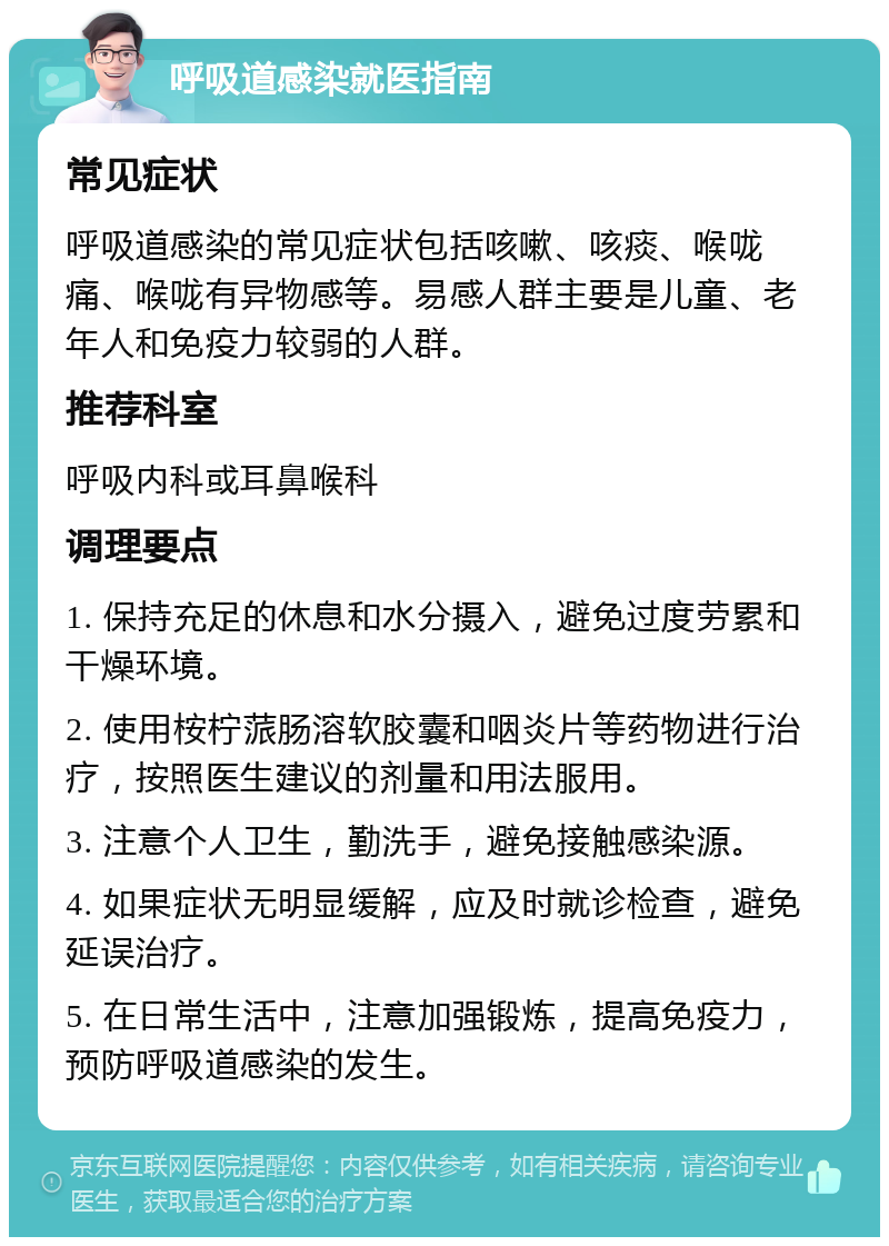 呼吸道感染就医指南 常见症状 呼吸道感染的常见症状包括咳嗽、咳痰、喉咙痛、喉咙有异物感等。易感人群主要是儿童、老年人和免疫力较弱的人群。 推荐科室 呼吸内科或耳鼻喉科 调理要点 1. 保持充足的休息和水分摄入，避免过度劳累和干燥环境。 2. 使用桉柠蒎肠溶软胶囊和咽炎片等药物进行治疗，按照医生建议的剂量和用法服用。 3. 注意个人卫生，勤洗手，避免接触感染源。 4. 如果症状无明显缓解，应及时就诊检查，避免延误治疗。 5. 在日常生活中，注意加强锻炼，提高免疫力，预防呼吸道感染的发生。