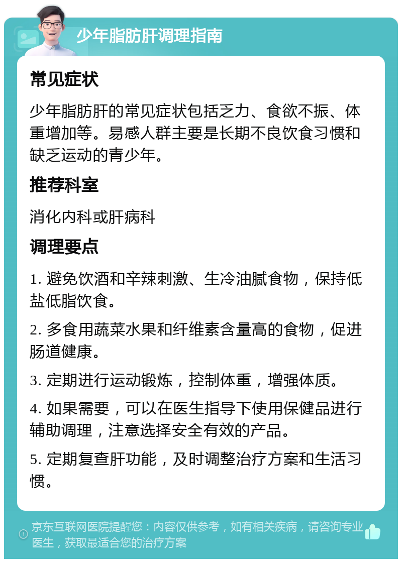 少年脂肪肝调理指南 常见症状 少年脂肪肝的常见症状包括乏力、食欲不振、体重增加等。易感人群主要是长期不良饮食习惯和缺乏运动的青少年。 推荐科室 消化内科或肝病科 调理要点 1. 避免饮酒和辛辣刺激、生冷油腻食物，保持低盐低脂饮食。 2. 多食用蔬菜水果和纤维素含量高的食物，促进肠道健康。 3. 定期进行运动锻炼，控制体重，增强体质。 4. 如果需要，可以在医生指导下使用保健品进行辅助调理，注意选择安全有效的产品。 5. 定期复查肝功能，及时调整治疗方案和生活习惯。