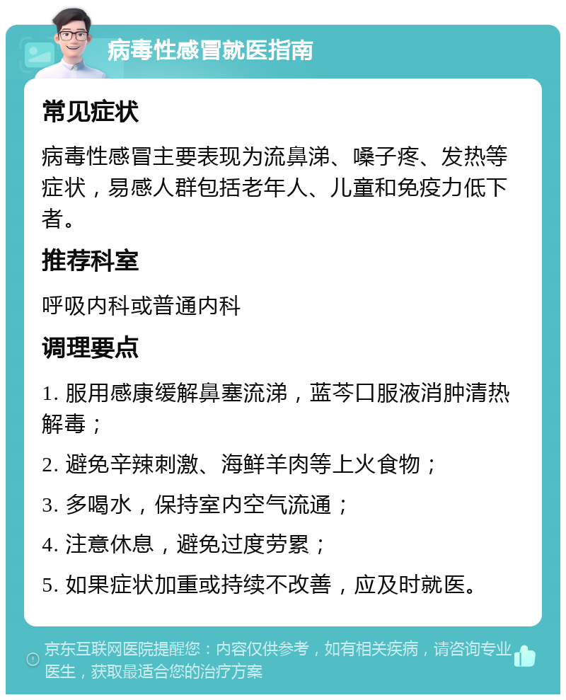 病毒性感冒就医指南 常见症状 病毒性感冒主要表现为流鼻涕、嗓子疼、发热等症状，易感人群包括老年人、儿童和免疫力低下者。 推荐科室 呼吸内科或普通内科 调理要点 1. 服用感康缓解鼻塞流涕，蓝芩口服液消肿清热解毒； 2. 避免辛辣刺激、海鲜羊肉等上火食物； 3. 多喝水，保持室内空气流通； 4. 注意休息，避免过度劳累； 5. 如果症状加重或持续不改善，应及时就医。