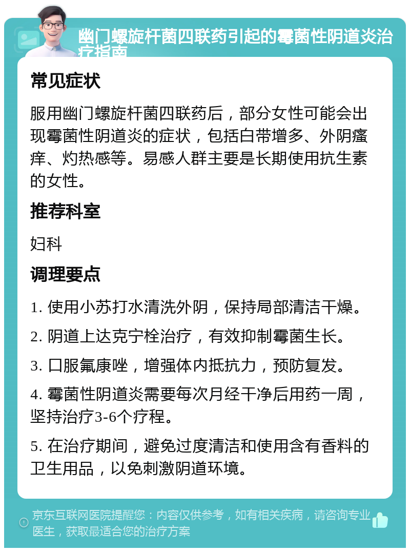 幽门螺旋杆菌四联药引起的霉菌性阴道炎治疗指南 常见症状 服用幽门螺旋杆菌四联药后，部分女性可能会出现霉菌性阴道炎的症状，包括白带增多、外阴瘙痒、灼热感等。易感人群主要是长期使用抗生素的女性。 推荐科室 妇科 调理要点 1. 使用小苏打水清洗外阴，保持局部清洁干燥。 2. 阴道上达克宁栓治疗，有效抑制霉菌生长。 3. 口服氟康唑，增强体内抵抗力，预防复发。 4. 霉菌性阴道炎需要每次月经干净后用药一周，坚持治疗3-6个疗程。 5. 在治疗期间，避免过度清洁和使用含有香料的卫生用品，以免刺激阴道环境。