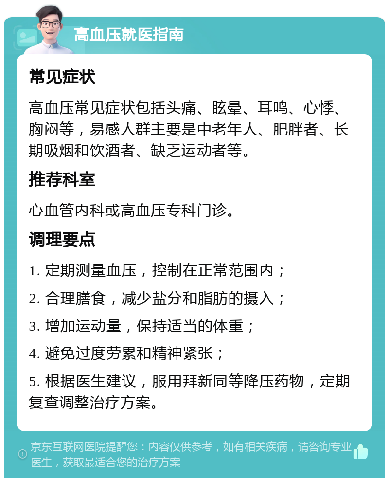 高血压就医指南 常见症状 高血压常见症状包括头痛、眩晕、耳鸣、心悸、胸闷等，易感人群主要是中老年人、肥胖者、长期吸烟和饮酒者、缺乏运动者等。 推荐科室 心血管内科或高血压专科门诊。 调理要点 1. 定期测量血压，控制在正常范围内； 2. 合理膳食，减少盐分和脂肪的摄入； 3. 增加运动量，保持适当的体重； 4. 避免过度劳累和精神紧张； 5. 根据医生建议，服用拜新同等降压药物，定期复查调整治疗方案。