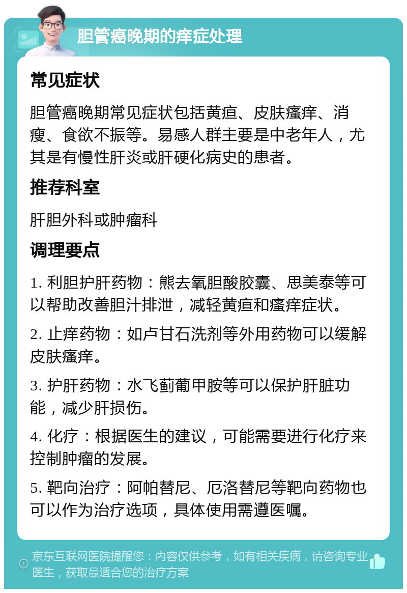 胆管癌晚期的痒症处理 常见症状 胆管癌晚期常见症状包括黄疸、皮肤瘙痒、消瘦、食欲不振等。易感人群主要是中老年人，尤其是有慢性肝炎或肝硬化病史的患者。 推荐科室 肝胆外科或肿瘤科 调理要点 1. 利胆护肝药物：熊去氧胆酸胶囊、思美泰等可以帮助改善胆汁排泄，减轻黄疸和瘙痒症状。 2. 止痒药物：如卢甘石洗剂等外用药物可以缓解皮肤瘙痒。 3. 护肝药物：水飞蓟葡甲胺等可以保护肝脏功能，减少肝损伤。 4. 化疗：根据医生的建议，可能需要进行化疗来控制肿瘤的发展。 5. 靶向治疗：阿帕替尼、厄洛替尼等靶向药物也可以作为治疗选项，具体使用需遵医嘱。