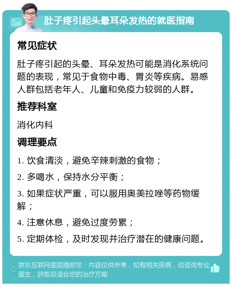 肚子疼引起头晕耳朵发热的就医指南 常见症状 肚子疼引起的头晕、耳朵发热可能是消化系统问题的表现，常见于食物中毒、胃炎等疾病。易感人群包括老年人、儿童和免疫力较弱的人群。 推荐科室 消化内科 调理要点 1. 饮食清淡，避免辛辣刺激的食物； 2. 多喝水，保持水分平衡； 3. 如果症状严重，可以服用奥美拉唑等药物缓解； 4. 注意休息，避免过度劳累； 5. 定期体检，及时发现并治疗潜在的健康问题。