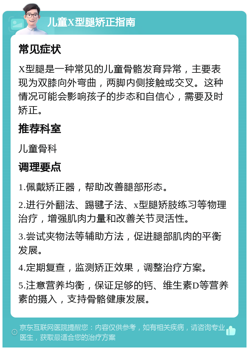 儿童X型腿矫正指南 常见症状 X型腿是一种常见的儿童骨骼发育异常，主要表现为双膝向外弯曲，两脚内侧接触或交叉。这种情况可能会影响孩子的步态和自信心，需要及时矫正。 推荐科室 儿童骨科 调理要点 1.佩戴矫正器，帮助改善腿部形态。 2.进行外翻法、踢毽子法、x型腿矫肢练习等物理治疗，增强肌肉力量和改善关节灵活性。 3.尝试夹物法等辅助方法，促进腿部肌肉的平衡发展。 4.定期复查，监测矫正效果，调整治疗方案。 5.注意营养均衡，保证足够的钙、维生素D等营养素的摄入，支持骨骼健康发展。