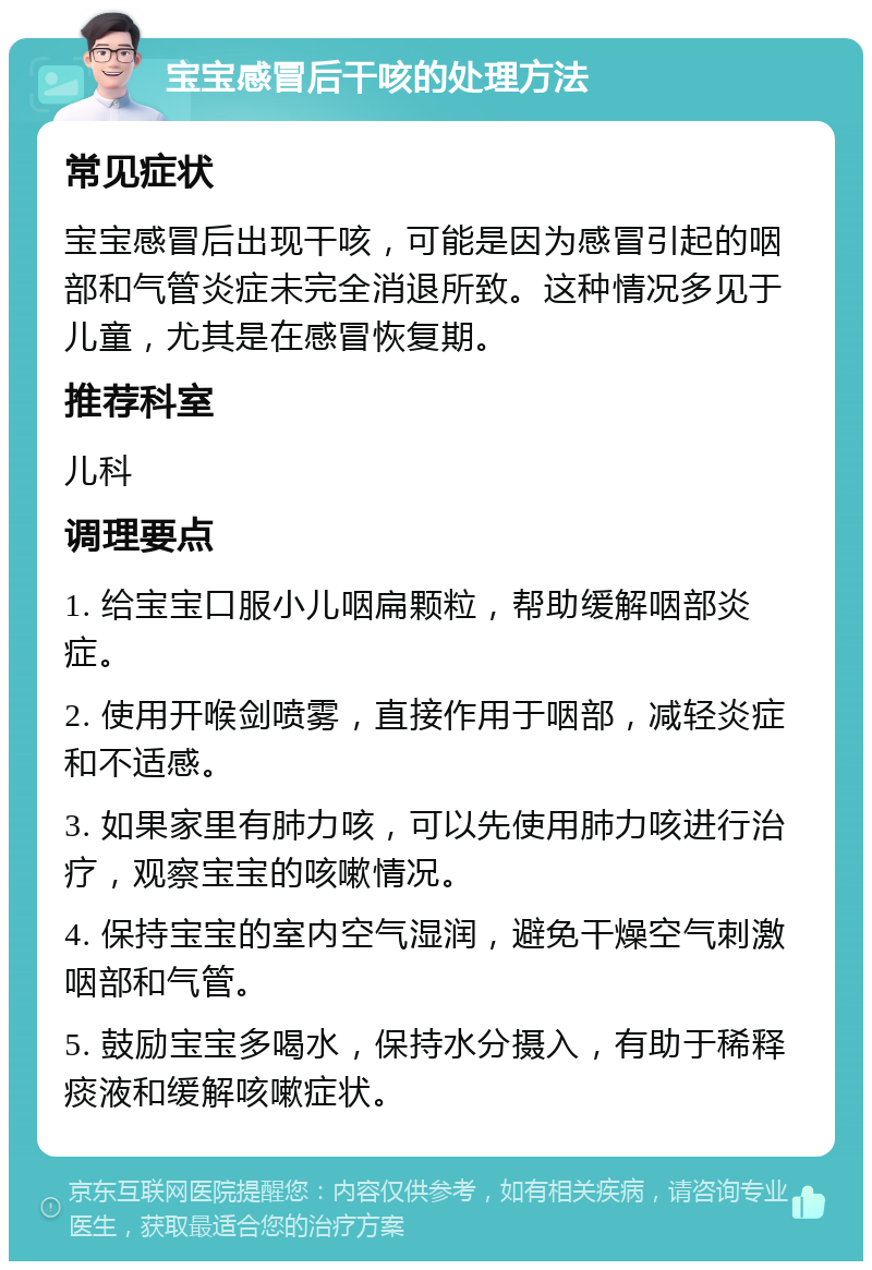 宝宝感冒后干咳的处理方法 常见症状 宝宝感冒后出现干咳，可能是因为感冒引起的咽部和气管炎症未完全消退所致。这种情况多见于儿童，尤其是在感冒恢复期。 推荐科室 儿科 调理要点 1. 给宝宝口服小儿咽扁颗粒，帮助缓解咽部炎症。 2. 使用开喉剑喷雾，直接作用于咽部，减轻炎症和不适感。 3. 如果家里有肺力咳，可以先使用肺力咳进行治疗，观察宝宝的咳嗽情况。 4. 保持宝宝的室内空气湿润，避免干燥空气刺激咽部和气管。 5. 鼓励宝宝多喝水，保持水分摄入，有助于稀释痰液和缓解咳嗽症状。