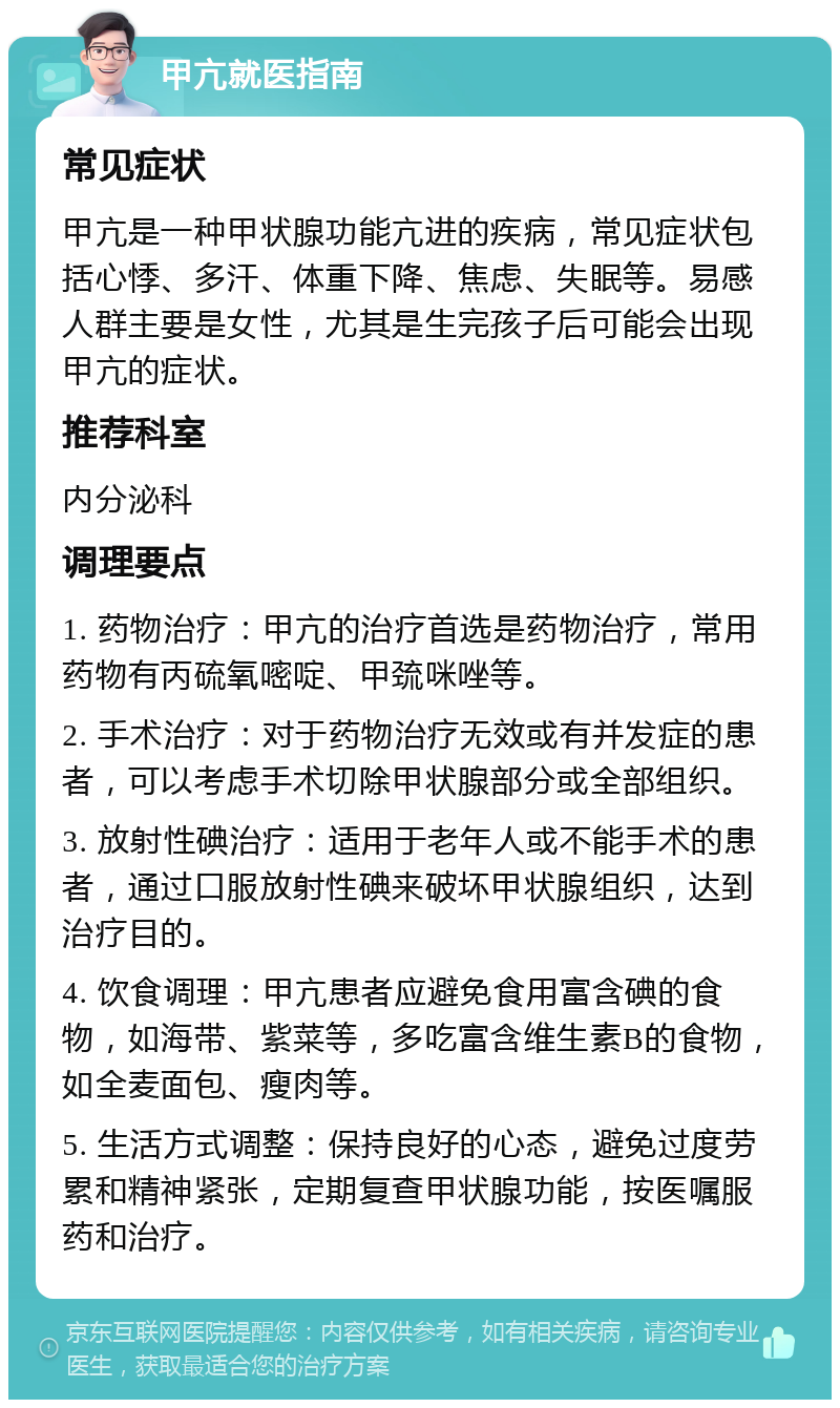 甲亢就医指南 常见症状 甲亢是一种甲状腺功能亢进的疾病，常见症状包括心悸、多汗、体重下降、焦虑、失眠等。易感人群主要是女性，尤其是生完孩子后可能会出现甲亢的症状。 推荐科室 内分泌科 调理要点 1. 药物治疗：甲亢的治疗首选是药物治疗，常用药物有丙硫氧嘧啶、甲巯咪唑等。 2. 手术治疗：对于药物治疗无效或有并发症的患者，可以考虑手术切除甲状腺部分或全部组织。 3. 放射性碘治疗：适用于老年人或不能手术的患者，通过口服放射性碘来破坏甲状腺组织，达到治疗目的。 4. 饮食调理：甲亢患者应避免食用富含碘的食物，如海带、紫菜等，多吃富含维生素B的食物，如全麦面包、瘦肉等。 5. 生活方式调整：保持良好的心态，避免过度劳累和精神紧张，定期复查甲状腺功能，按医嘱服药和治疗。