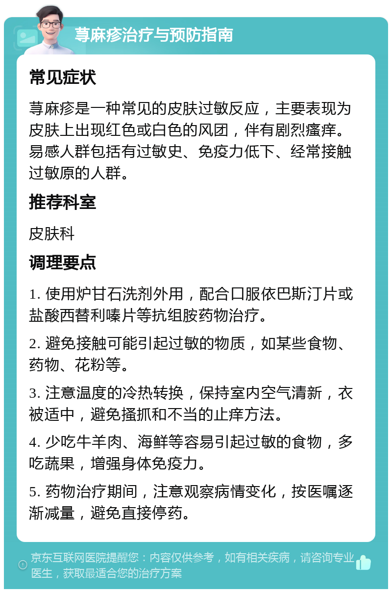 荨麻疹治疗与预防指南 常见症状 荨麻疹是一种常见的皮肤过敏反应，主要表现为皮肤上出现红色或白色的风团，伴有剧烈瘙痒。易感人群包括有过敏史、免疫力低下、经常接触过敏原的人群。 推荐科室 皮肤科 调理要点 1. 使用炉甘石洗剂外用，配合口服依巴斯汀片或盐酸西替利嗪片等抗组胺药物治疗。 2. 避免接触可能引起过敏的物质，如某些食物、药物、花粉等。 3. 注意温度的冷热转换，保持室内空气清新，衣被适中，避免搔抓和不当的止痒方法。 4. 少吃牛羊肉、海鲜等容易引起过敏的食物，多吃蔬果，增强身体免疫力。 5. 药物治疗期间，注意观察病情变化，按医嘱逐渐减量，避免直接停药。