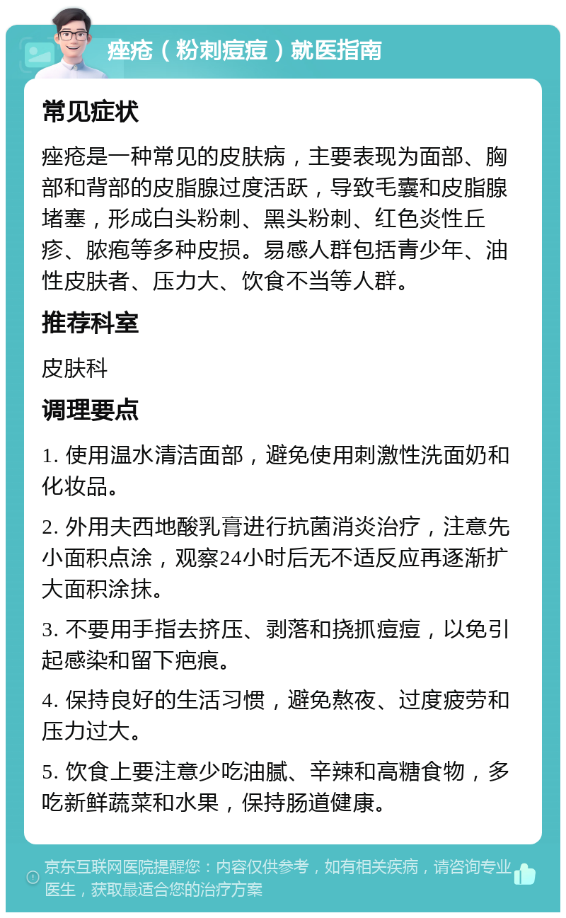 痤疮（粉刺痘痘）就医指南 常见症状 痤疮是一种常见的皮肤病，主要表现为面部、胸部和背部的皮脂腺过度活跃，导致毛囊和皮脂腺堵塞，形成白头粉刺、黑头粉刺、红色炎性丘疹、脓疱等多种皮损。易感人群包括青少年、油性皮肤者、压力大、饮食不当等人群。 推荐科室 皮肤科 调理要点 1. 使用温水清洁面部，避免使用刺激性洗面奶和化妆品。 2. 外用夫西地酸乳膏进行抗菌消炎治疗，注意先小面积点涂，观察24小时后无不适反应再逐渐扩大面积涂抹。 3. 不要用手指去挤压、剥落和挠抓痘痘，以免引起感染和留下疤痕。 4. 保持良好的生活习惯，避免熬夜、过度疲劳和压力过大。 5. 饮食上要注意少吃油腻、辛辣和高糖食物，多吃新鲜蔬菜和水果，保持肠道健康。