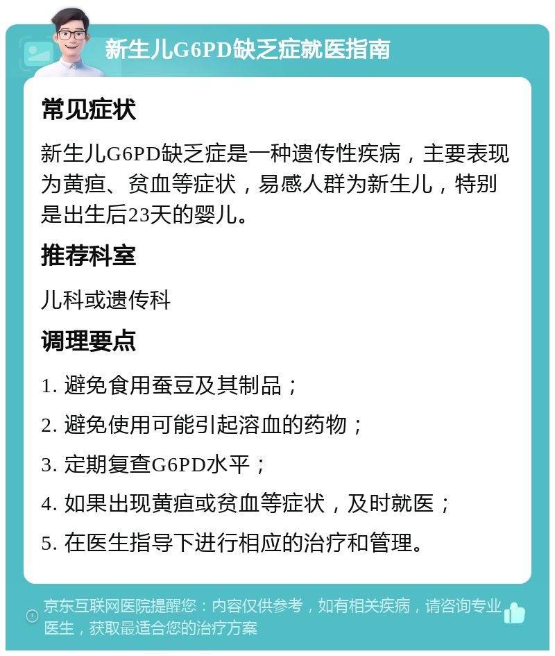 新生儿G6PD缺乏症就医指南 常见症状 新生儿G6PD缺乏症是一种遗传性疾病，主要表现为黄疸、贫血等症状，易感人群为新生儿，特别是出生后23天的婴儿。 推荐科室 儿科或遗传科 调理要点 1. 避免食用蚕豆及其制品； 2. 避免使用可能引起溶血的药物； 3. 定期复查G6PD水平； 4. 如果出现黄疸或贫血等症状，及时就医； 5. 在医生指导下进行相应的治疗和管理。